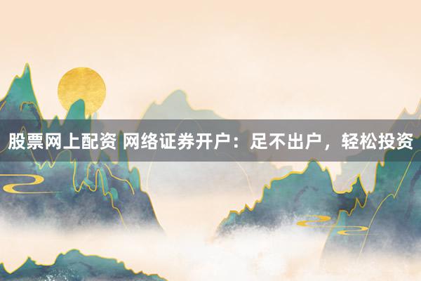 股票网上配资 网络证券开户：足不出户，轻松投资