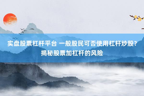 实盘股票杠杆平台 一般股民可否使用杠杆炒股？揭秘股票加杠杆的风险