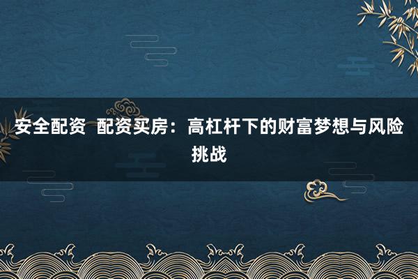 安全配资 配资买房:高杠杆下的财富梦想与风险挑战