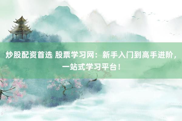 炒股配资首选 股票学习网：新手入门到高手进阶，一站式学习平台！