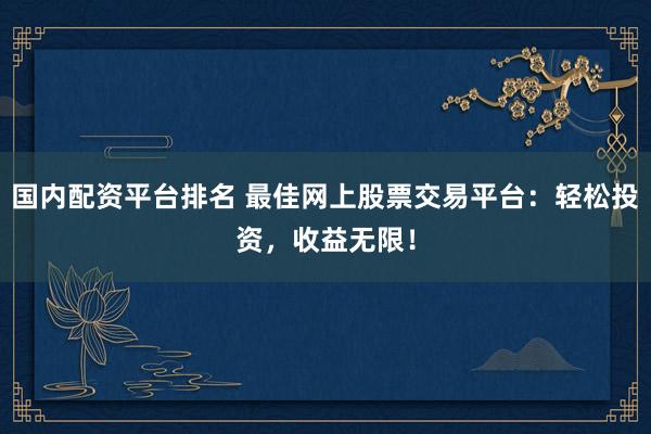 国内配资平台排名 最佳网上股票交易平台：轻松投资，收益无限！