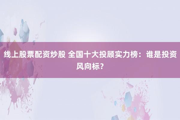 线上股票配资炒股 全国十大投顾实力榜：谁是投资风向标？
