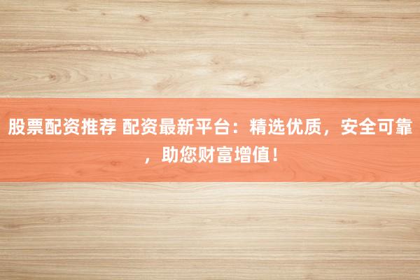 股票配资推荐 配资最新平台：精选优质，安全可靠，助您财富增值！