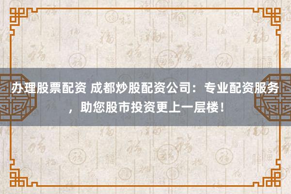 办理股票配资 成都炒股配资公司：专业配资服务，助您股市投资更上一层楼！