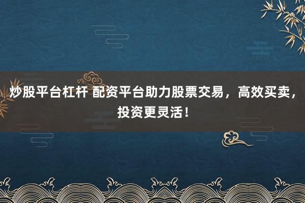 炒股平台杠杆 配资平台助力股票交易，高效买卖，投资更灵活！