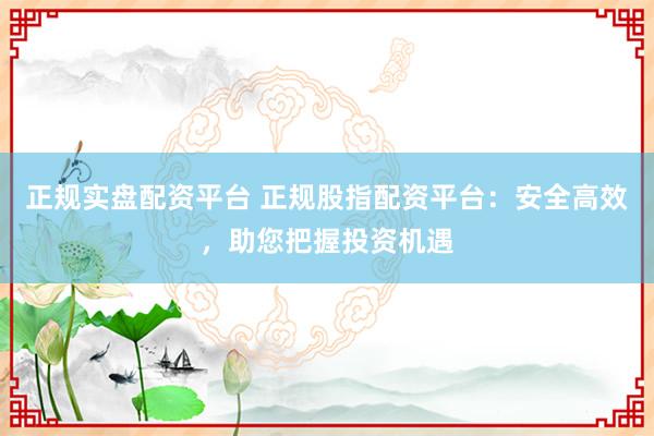 正规实盘配资平台 正规股指配资平台：安全高效，助您把握投资机遇