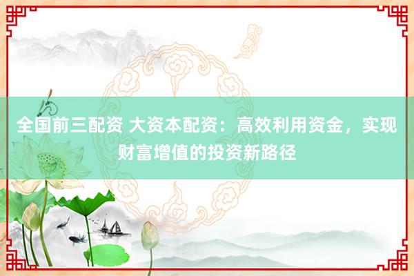 全国前三配资 大资本配资：高效利用资金，实现财富增值的投资新路径