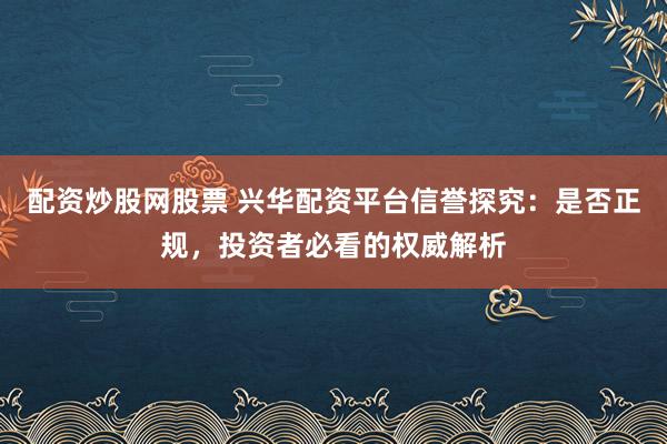 配资炒股网股票 兴华配资平台信誉探究：是否正规，投资者必看的权威解析