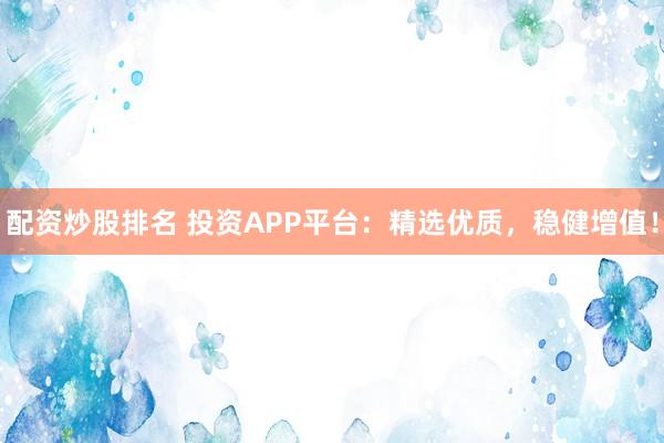 配资炒股排名 投资APP平台：精选优质，稳健增值！