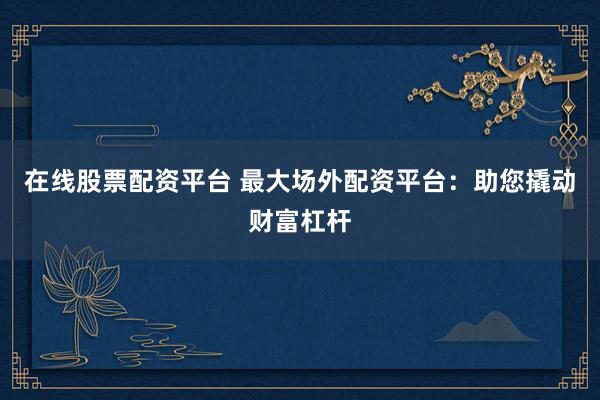 在线股票配资平台 最大场外配资平台：助您撬动财富杠杆
