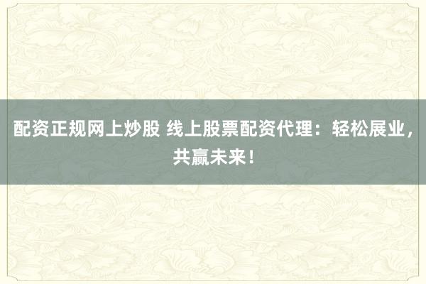 配资正规网上炒股 线上股票配资代理：轻松展业，共赢未来！