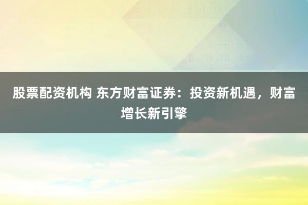股票配资机构 东方财富证券:投资新机遇,财富增长新引擎