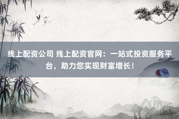 线上配资公司 线上配资官网：一站式投资服务平台，助力您实现财富增长！
