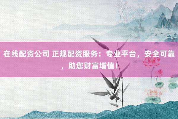 在线配资公司 正规配资服务：专业平台，安全可靠，助您财富增值！