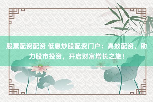 股票配资配资 低息炒股配资门户：高效配资，助力股市投资，开启财富增长之旅！