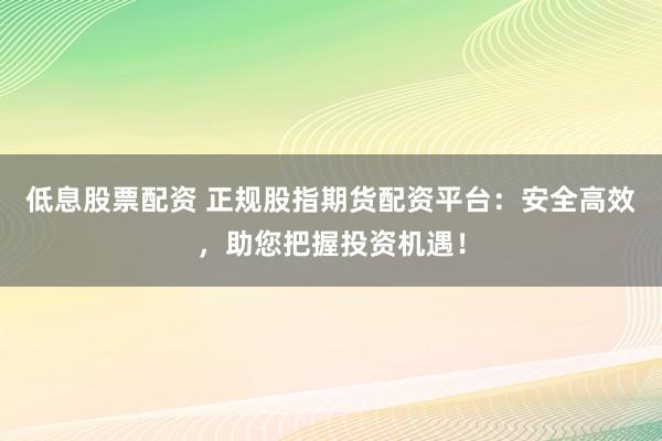 低息股票配资 正规股指期货配资平台：安全高效，助您把握投资机遇！