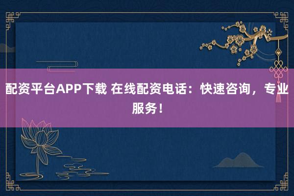 配资平台APP下载 在线配资电话：快速咨询，专业服务！