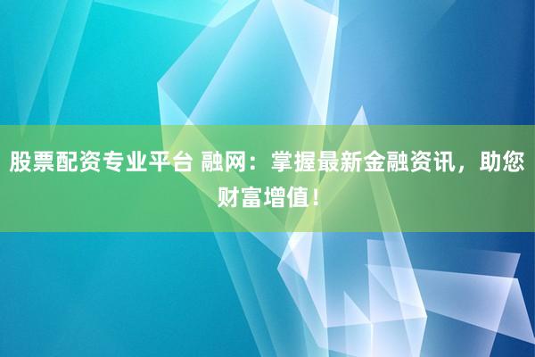 股票配资专业平台 融网：掌握最新金融资讯，助您财富增值！