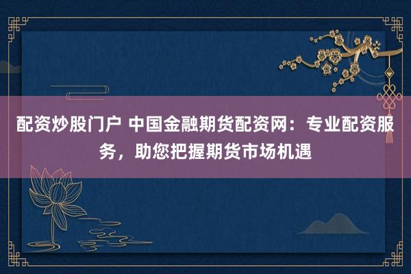 配资炒股门户 中国金融期货配资网:专业配资服务,助您把握期货市场机遇