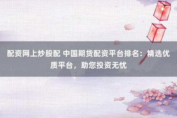 配资网上炒股配 中国期货配资平台排名:精选优质平台,助您投资无忧