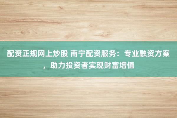 配资正规网上炒股 南宁配资服务：专业融资方案，助力投资者实现财富增值