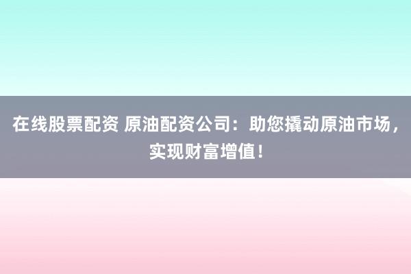 在线股票配资 原油配资公司：助您撬动原油市场，实现财富增值！
