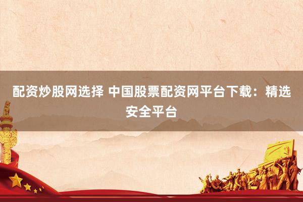 配资炒股网选择 中国股票配资网平台下载：精选安全平台