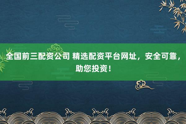 全国前三配资公司 精选配资平台网址，安全可靠，助您投资！