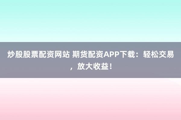 炒股股票配资网站 期货配资APP下载：轻松交易，放大收益！