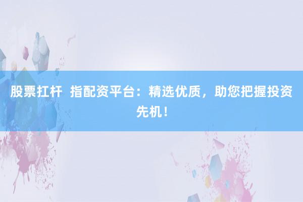 股票扛杆  指配资平台：精选优质，助您把握投资先机！
