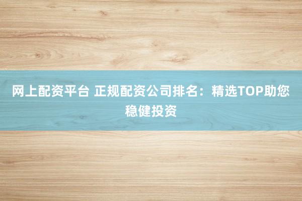 网上配资平台 正规配资公司排名：精选TOP助您稳健投资