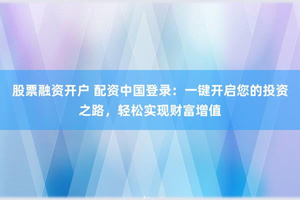 股票融资开户 配资中国登录:一键开启您的投资之路,轻松实现财富增值