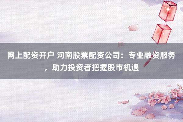 网上配资开户 河南股票配资公司：专业融资服务，助力投资者把握股市机遇
