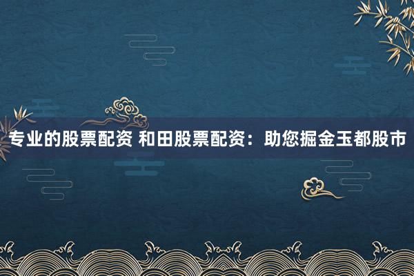 专业的股票配资 和田股票配资：助您掘金玉都股市