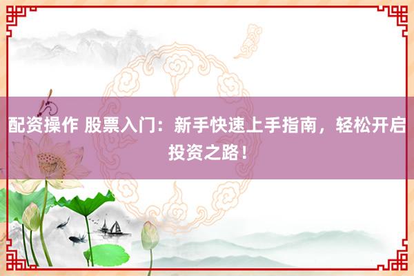 配资操作 股票入门：新手快速上手指南，轻松开启投资之路！
