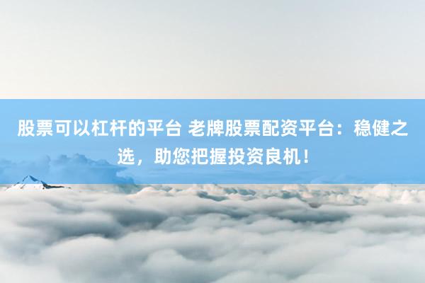 股票可以杠杆的平台 老牌股票配资平台：稳健之选，助您把握投资良机！