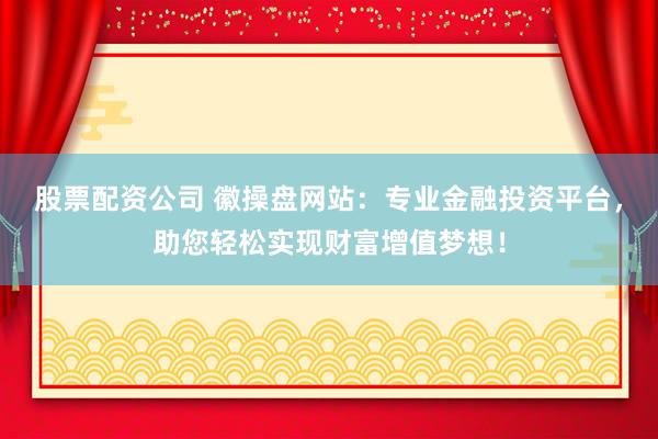 股票配资公司 徽操盘网站：专业金融投资平台，助您轻松实现财富增值梦想！