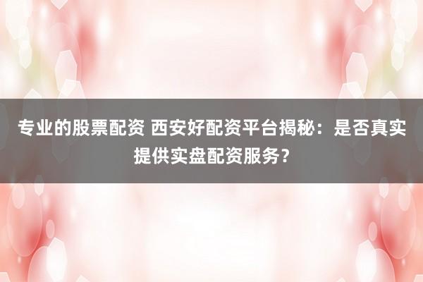 专业的股票配资 西安好配资平台揭秘：是否真实提供实盘配资服务？