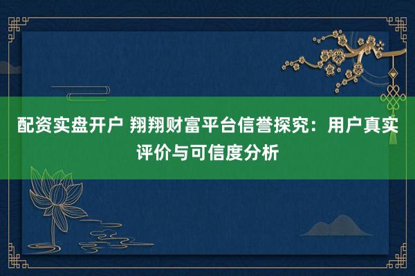 配资实盘开户 翔翔财富平台信誉探究：用户真实评价与可信度分析