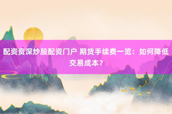 配资资深炒股配资门户 期货手续费一览：如何降低交易成本？