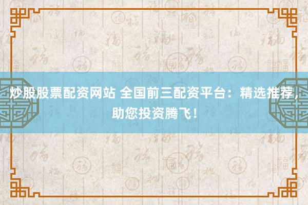 炒股股票配资网站 全国前三配资平台：精选推荐，助您投资腾飞！
