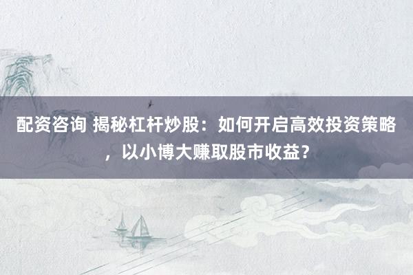 配资咨询 揭秘杠杆炒股：如何开启高效投资策略，以小博大赚取股市收益？