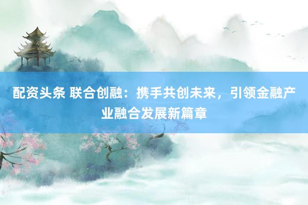 配资头条 联合创融：携手共创未来，引领金融产业融合发展新篇章
