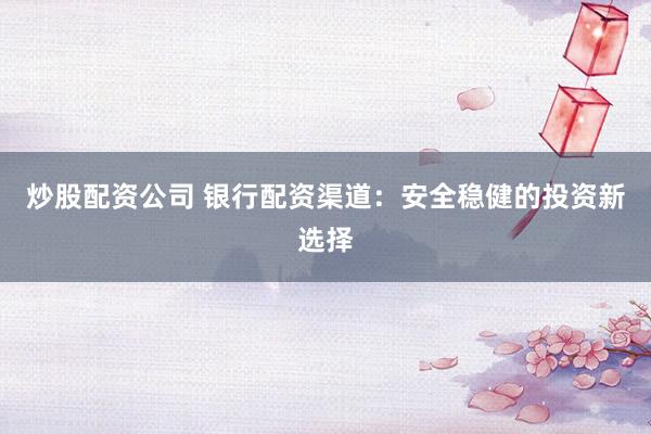 炒股配资公司 银行配资渠道：安全稳健的投资新选择