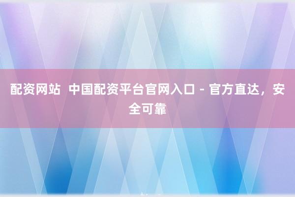 配资网站  中国配资平台官网入口 - 官方直达，安全可靠