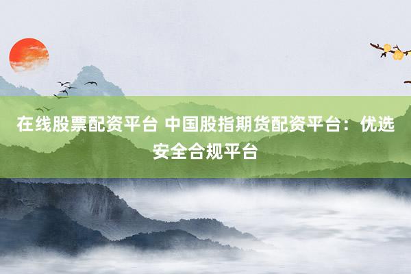 在线股票配资平台 中国股指期货配资平台：优选安全合规平台