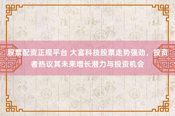 股票配资正规平台 大富科技股票走势强劲，投资者热议其未来增长潜力与投资机会