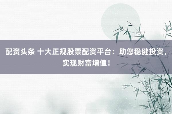 配资头条 十大正规股票配资平台：助您稳健投资，实现财富增值！
