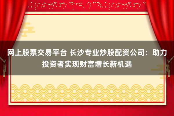 网上股票交易平台 长沙专业炒股配资公司：助力投资者实现财富增长新机遇
