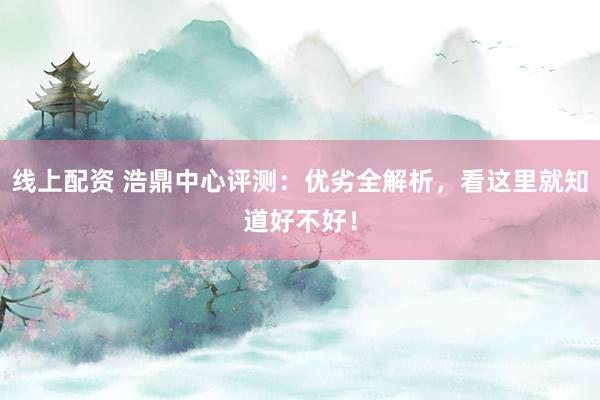 线上配资 浩鼎中心评测:优劣全解析,看这里就知道好不好!